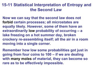 15-11 Statistical Interpretation of Entropy and the Second Law  Now we can say that the second law does not  forbid  certain processes; all microstates are equally likely. However, some of them have an extraordinarily  low  probability of occurring – a lake freezing on a hot summer day, broken crockery re-assembling itself; all the air in a room moving into a single corner.  Remember how low some probabilities got just in going from four coins to 100 – if we are dealing with  many moles  of material, they can become so rare as to be effectively impossible. 