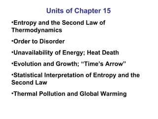 Units of Chapter 15 Entropy and the Second Law of Thermodynamics Order to Disorder Unavailability of Energy; Heat Death Evolution and Growth; “Time’s Arrow” Statistical Interpretation of Entropy and the Second Law Thermal Pollution and Global Warming 