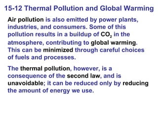 15-12 Thermal Pollution and Global Warming Air pollution  is also emitted by power plants, industries, and consumers. Some of this pollution results in a buildup of  CO 2  in the atmosphere, contributing to  global warming . This can be  minimized  through careful choices of fuels and processes. The  thermal pollution , however, is a consequence of the  second law , and is  unavoidable ; it can be reduced only by  reducing  the amount of energy we use. 