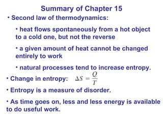 Summary of Chapter 15 Second law of thermodynamics: heat flows spontaneously from a hot object to a cold one, but not the reverse a given amount of heat cannot be changed entirely to work natural processes tend to increase entropy. Change in entropy: Entropy is a measure of disorder. As time goes on, less and less energy is available to do useful work. 