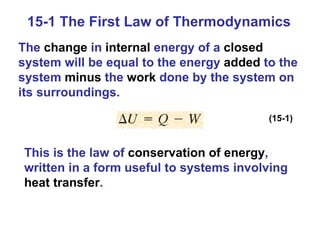 15-1 The First Law of Thermodynamics The  change  in  internal  energy of a  closed  system will be equal to the energy  added  to the system  minus  the  work  done by the system on its surroundings. (15-1) This is the law of  conservation of energy , written in a form useful to systems involving  heat transfer . 
