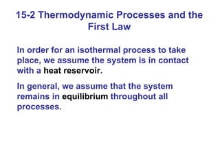 15-2 Thermodynamic Processes and the First Law In order for an isothermal process to take place, we assume the system is in contact with a  heat reservoir .  In general, we assume that the system remains in  equilibrium  throughout all processes. 