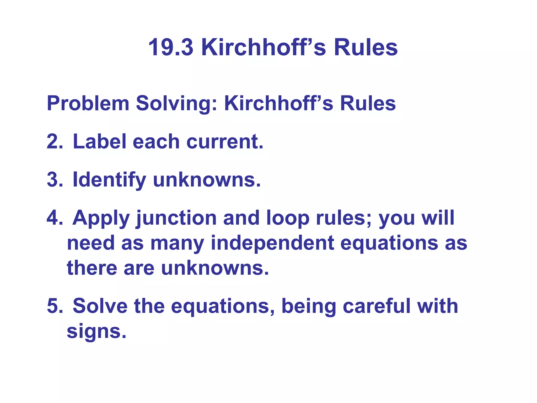 19.3 Kirchhoff’s Rules Problem Solving: Kirchhoff’s Rules Label each current. Identify unknowns. Apply junction and loop rules; you will need as many independent equations as there are unknowns. Solve the equations, being careful with signs. 