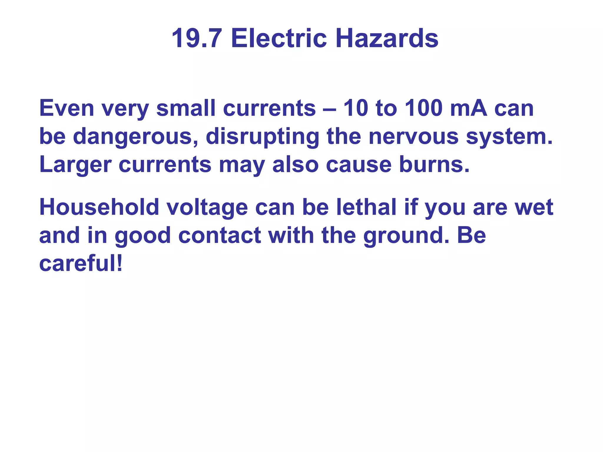 19.7 Electric Hazards Even very small currents – 10 to 100 mA can be dangerous, disrupting the nervous system. Larger currents may also cause burns. Household voltage can be lethal if you are wet and in good contact with the ground. Be careful! 