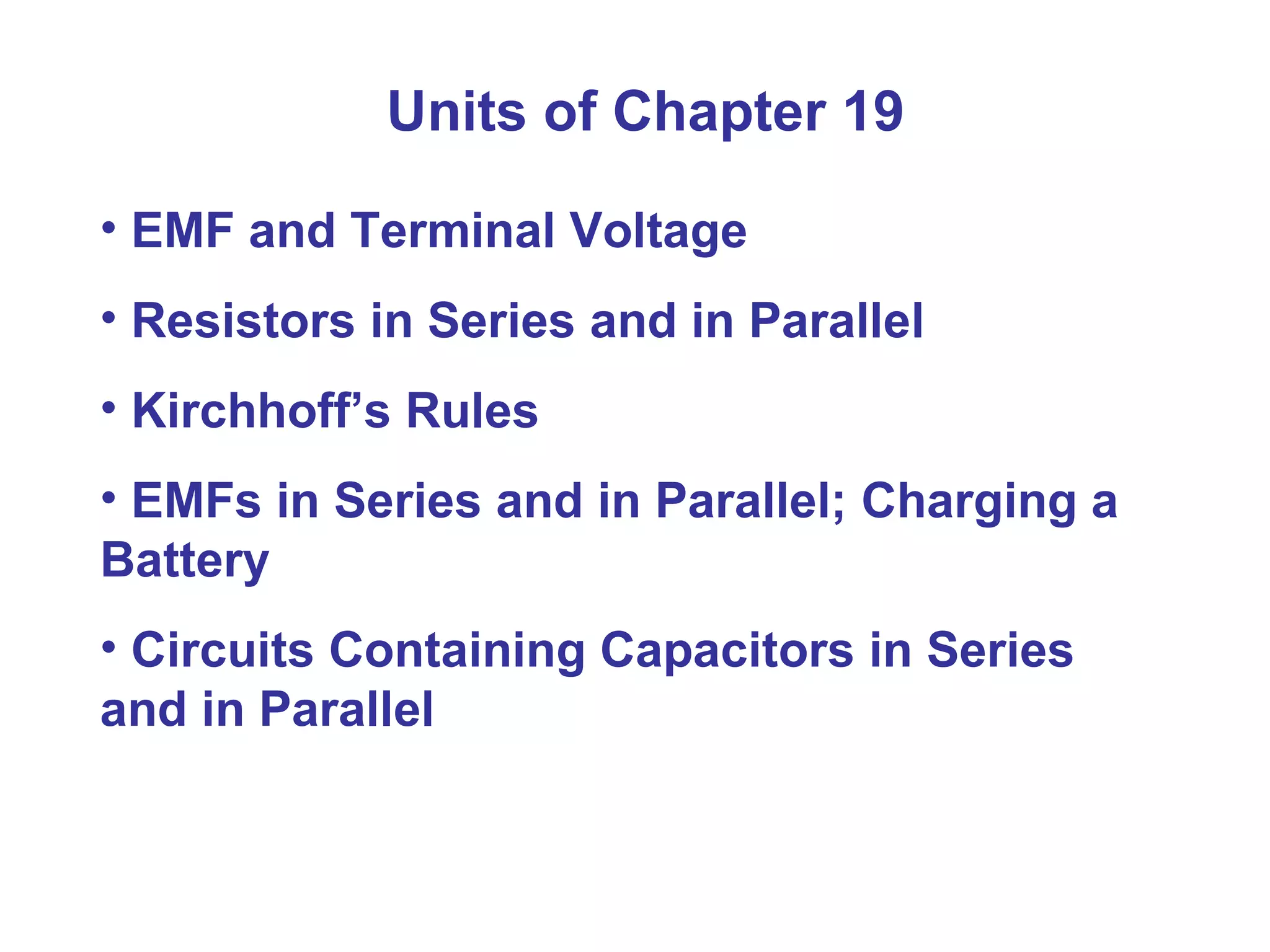 Units of Chapter 19 EMF and Terminal Voltage Resistors in Series and in Parallel Kirchhoff’s Rules EMFs in Series and in Parallel; Charging a Battery Circuits Containing Capacitors in Series and in Parallel 