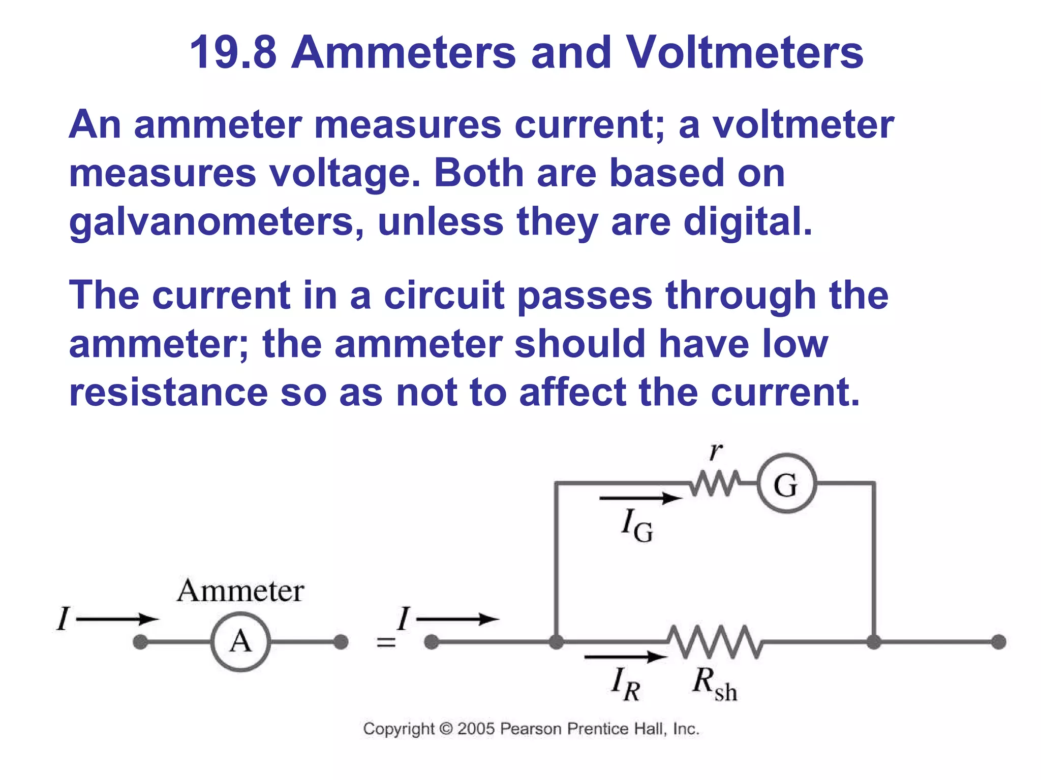 19.8 Ammeters and Voltmeters An ammeter measures current; a voltmeter measures voltage. Both are based on galvanometers, unless they are digital. The current in a circuit passes through the ammeter; the ammeter should have low resistance so as not to affect the current. 