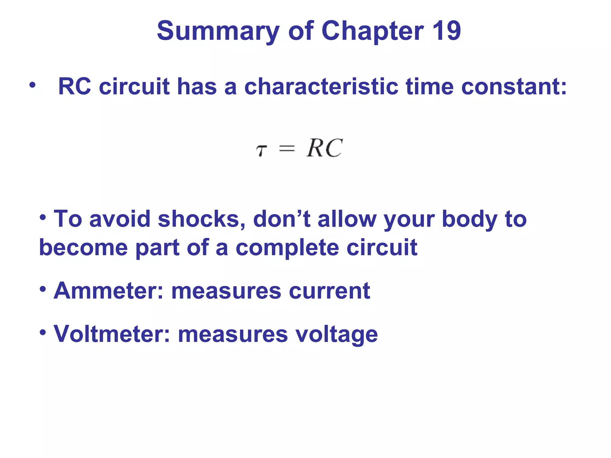 Summary of Chapter 19 RC circuit has a characteristic time constant: To avoid shocks, don’t allow your body to become part of a complete circuit Ammeter: measures current Voltmeter: measures voltage 