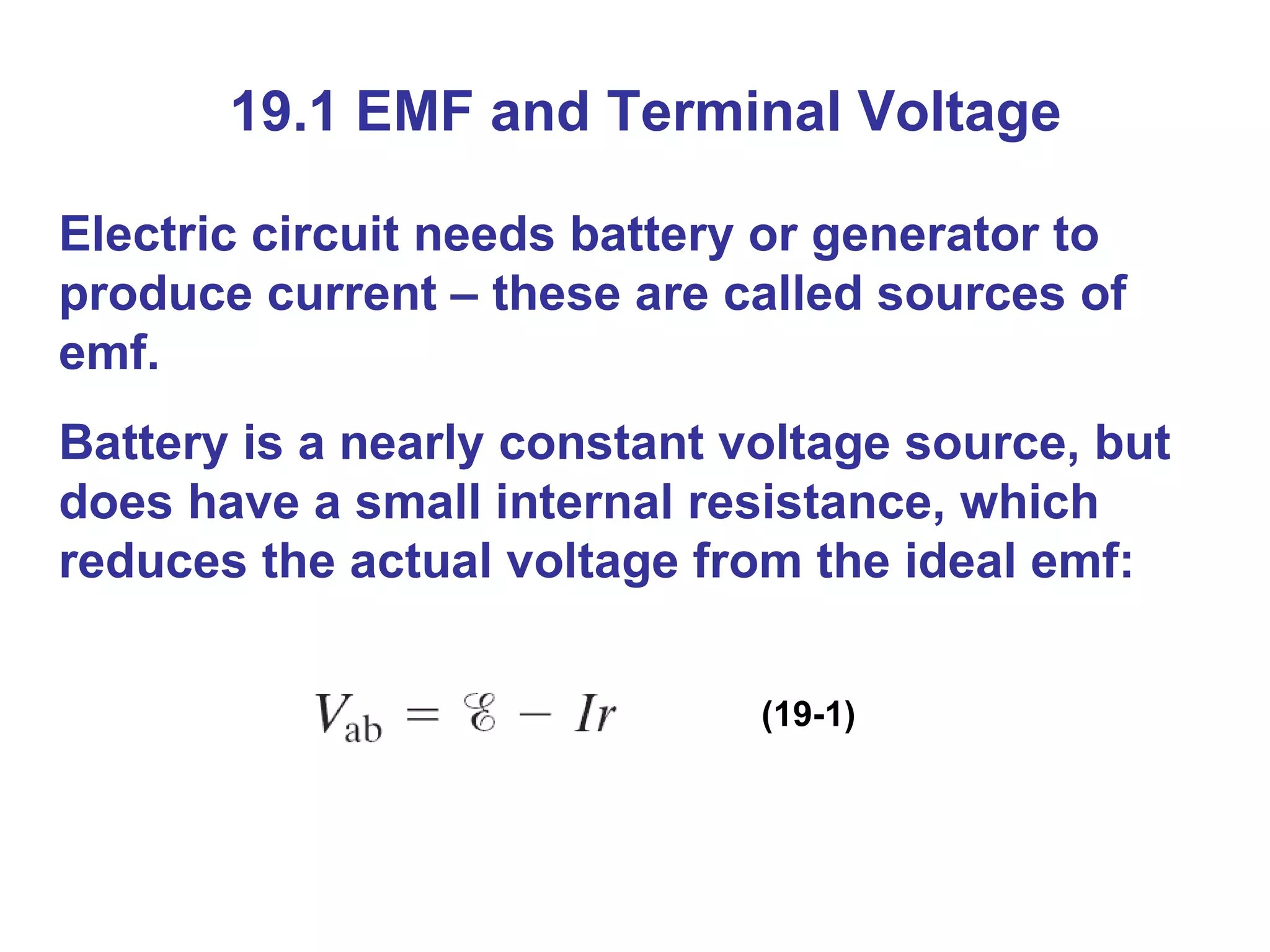 19.1 EMF and Terminal Voltage Electric circuit needs battery or generator to produce current – these are called sources of emf. Battery is a nearly constant voltage source, but does have a small internal resistance, which reduces the actual voltage from the ideal emf: (19-1) 