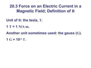 20.3 Force on an Electric Current in a Magnetic Field; Definition of  B Unit of  B : the tesla,  T . 1  T  = 1  N / A · m . Another unit sometimes used: the gauss ( G ). 1  G  = 10 -4   T . 