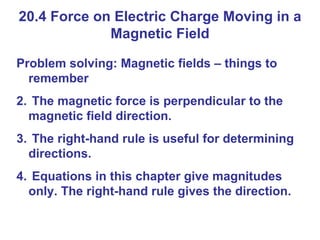 20.4 Force on Electric Charge Moving in a Magnetic Field Problem solving: Magnetic fields – things to remember The magnetic force is perpendicular to the magnetic field direction. The right-hand rule is useful for determining directions. Equations in this chapter give magnitudes only. The right-hand rule gives the direction. 