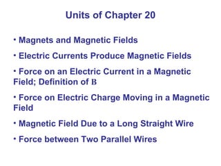 Units of Chapter 20 Magnets and Magnetic Fields Electric Currents Produce Magnetic Fields Force on an Electric Current in a Magnetic Field; Definition of  B Force on Electric Charge Moving in a Magnetic Field Magnetic Field Due to a Long Straight Wire Force between Two Parallel Wires 