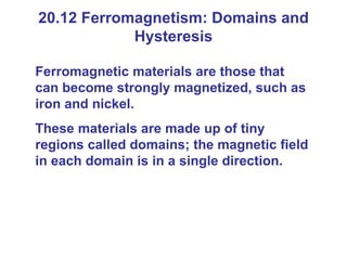20.12 Ferromagnetism: Domains and Hysteresis Ferromagnetic materials are those that can become strongly magnetized, such as iron and nickel. These materials are made up of tiny regions called domains; the magnetic field in each domain is in a single direction. 