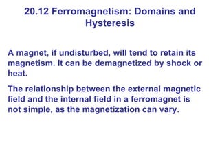 20.12 Ferromagnetism: Domains and Hysteresis A magnet, if undisturbed, will tend to retain its magnetism. It can be demagnetized by shock or heat. The relationship between the external magnetic field and the internal field in a ferromagnet is not simple, as the magnetization can vary. 