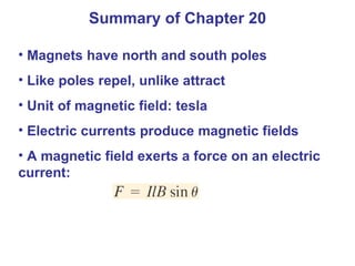 Summary of Chapter 20 Magnets have north and south poles Like poles repel, unlike attract Unit of magnetic field: tesla Electric currents produce magnetic fields A magnetic field exerts a force on an electric current:  