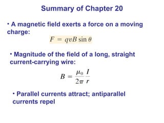 Summary of Chapter 20 A magnetic field exerts a force on a moving charge: Magnitude of the field of a long, straight current-carrying wire: Parallel currents attract; antiparallel currents repel 