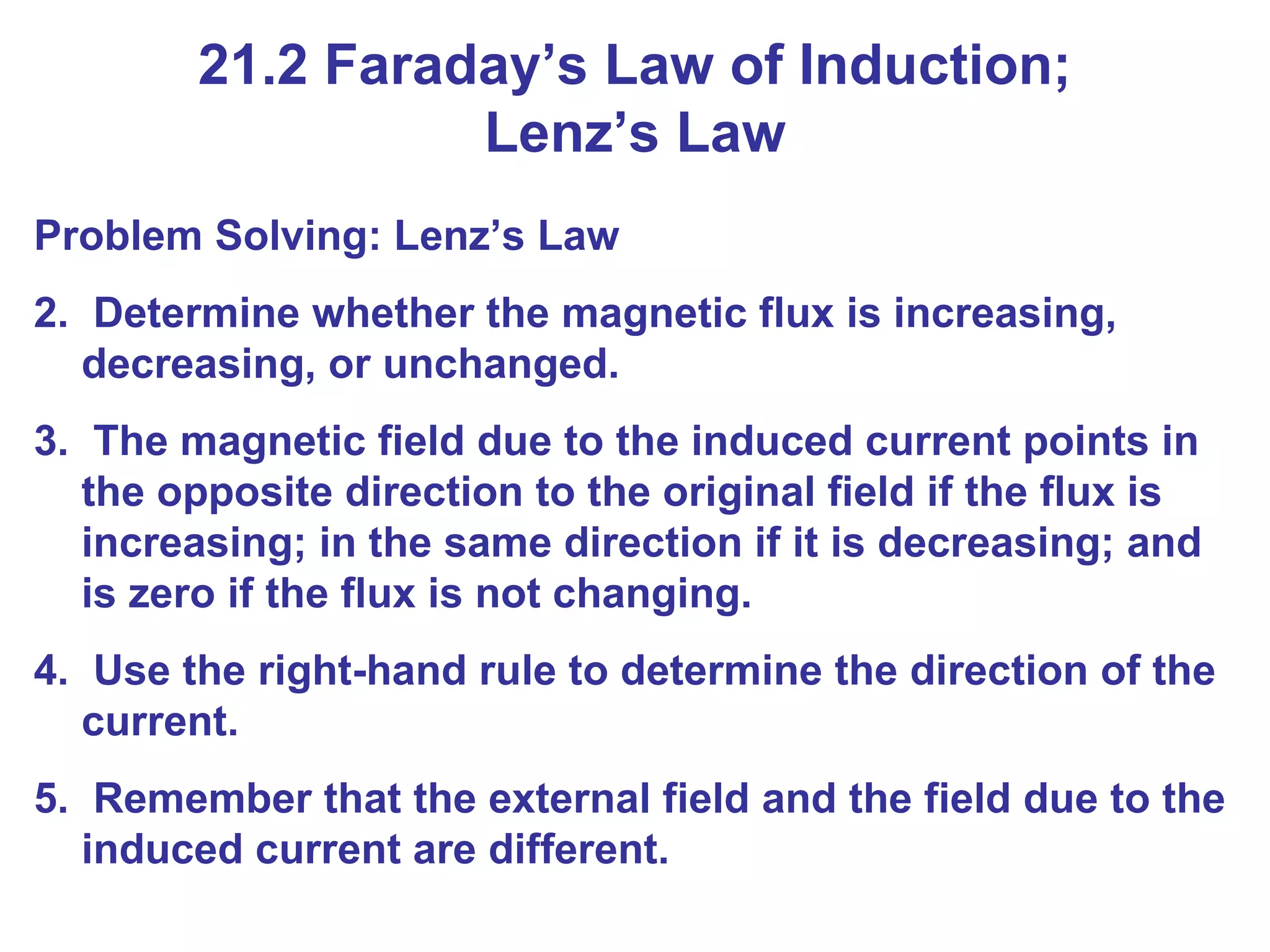Problem Solving: Lenz’s Law Determine whether the magnetic flux is increasing, decreasing, or unchanged. The magnetic field due to the induced current points in the opposite direction to the original field if the flux is increasing; in the same direction if it is decreasing; and is zero if the flux is not changing. Use the right-hand rule to determine the direction of the current. Remember that the external field and the field due to the induced current are different. 21.2 Faraday’s Law of Induction; Lenz’s Law 