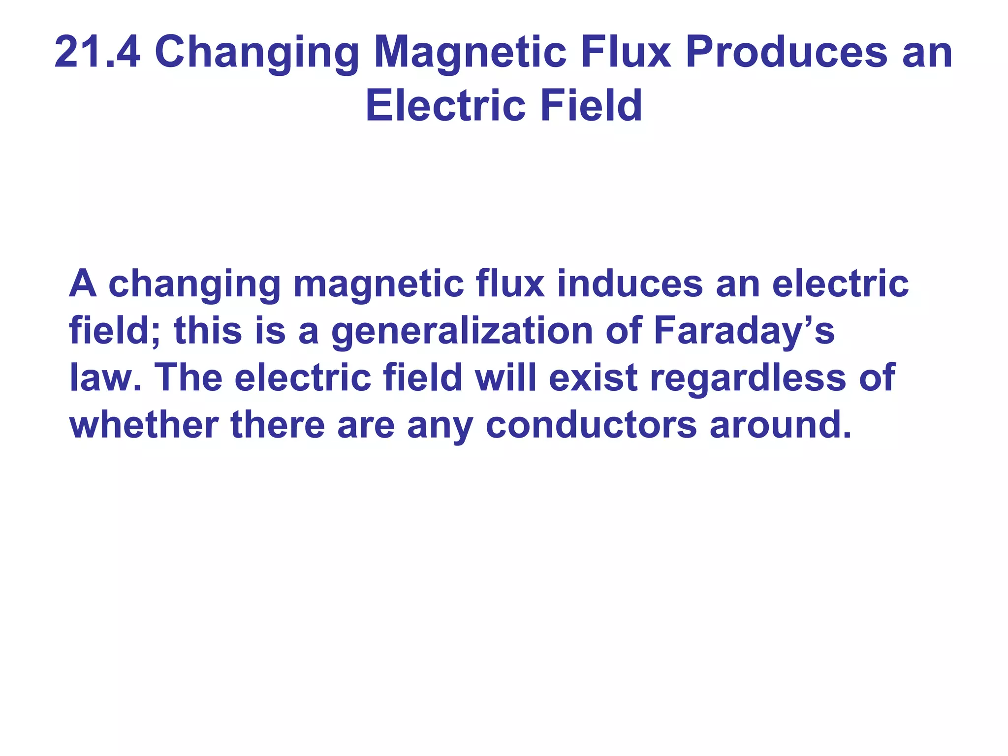 21.4 Changing Magnetic Flux Produces an Electric Field A changing magnetic flux induces an electric field; this is a generalization of Faraday’s law. The electric field will exist regardless of whether there are any conductors around. 