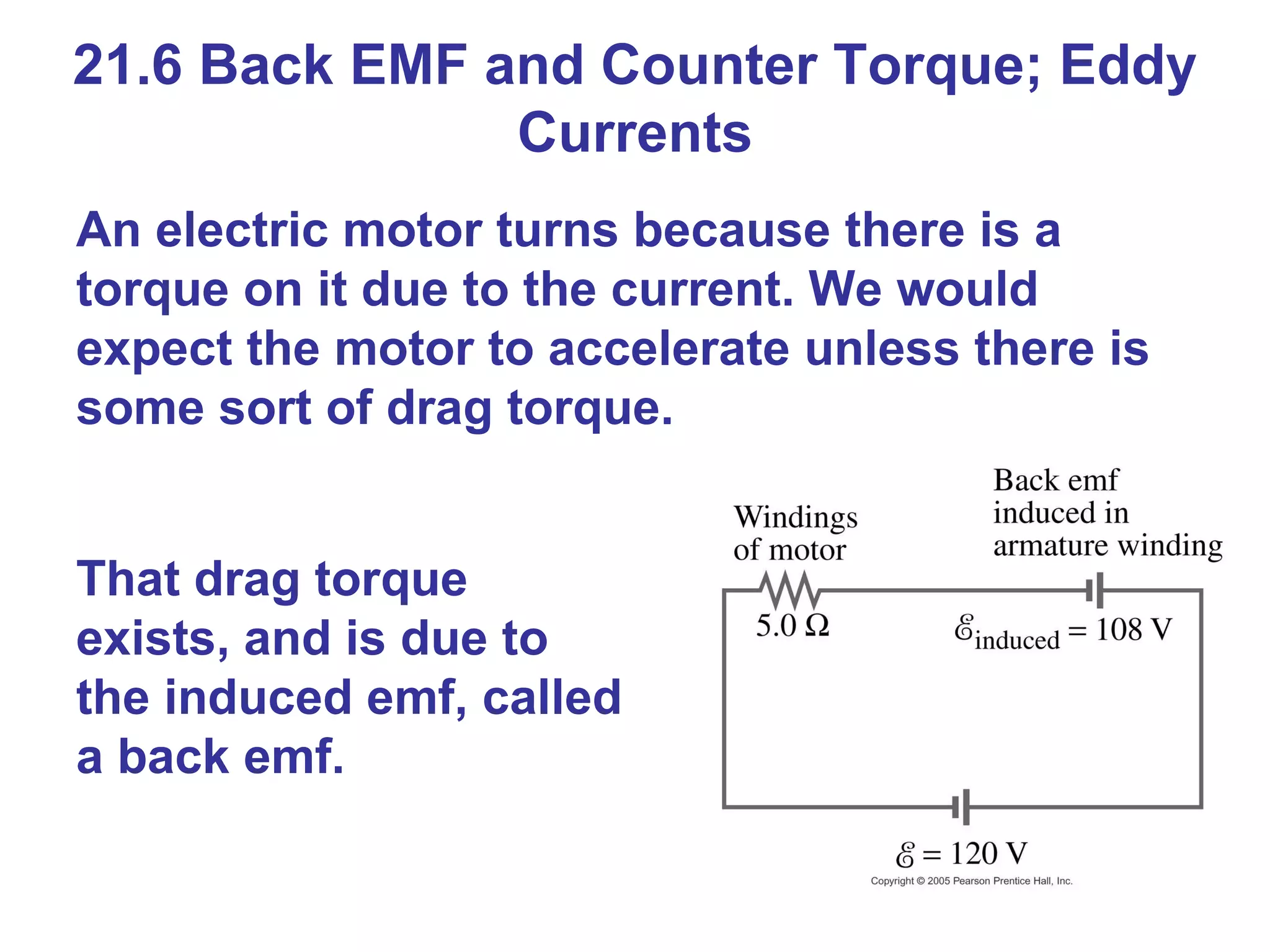 21.6 Back EMF and Counter Torque; Eddy Currents An electric motor turns because there is a torque on it due to the current. We would expect the motor to accelerate unless there is some sort of drag torque. That drag torque exists, and is due to the induced emf, called a back emf. 