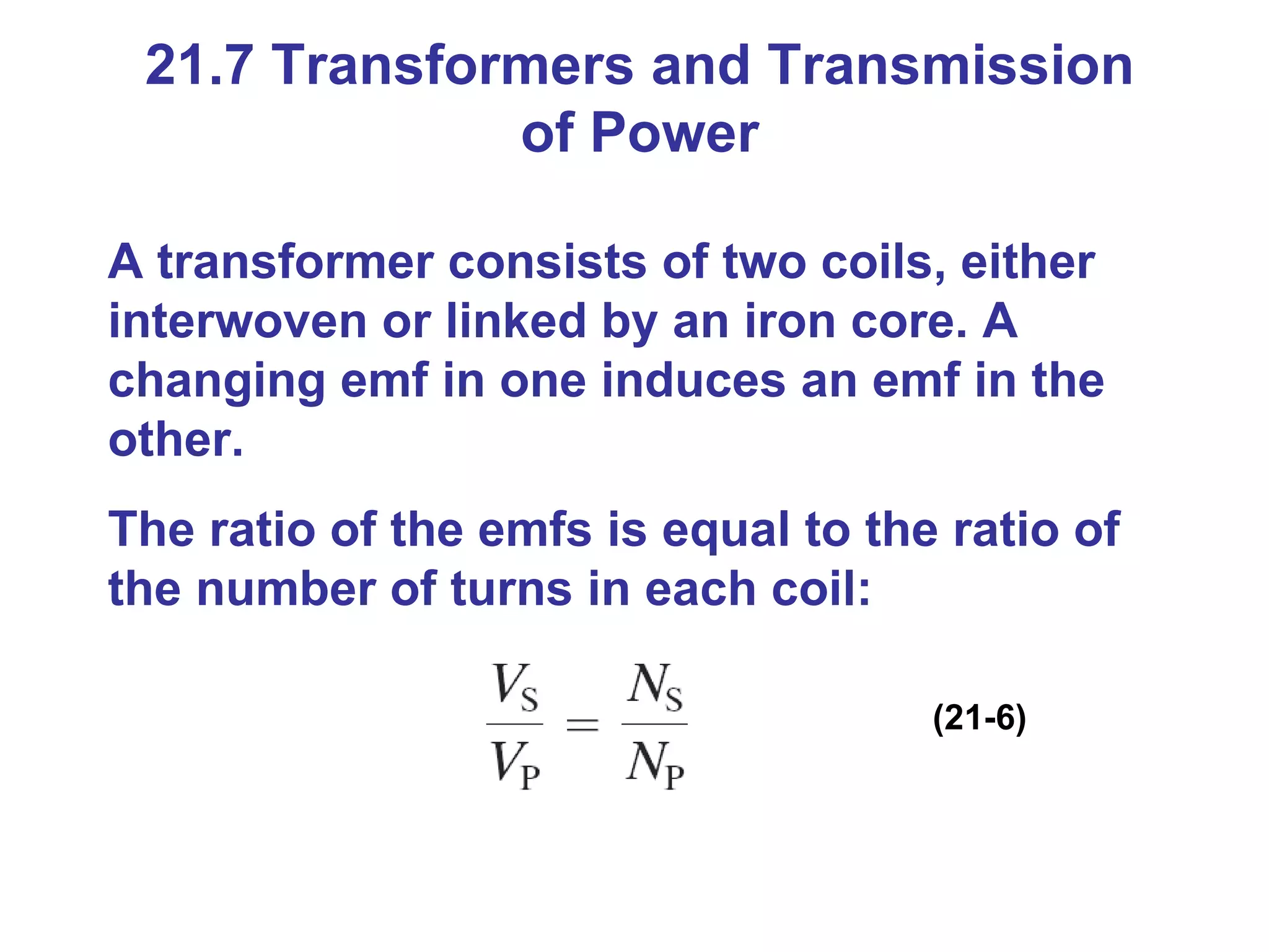 21.7 Transformers and Transmission of Power A transformer consists of two coils, either interwoven or linked by an iron core. A changing emf in one induces an emf in the other.  The ratio of the emfs is equal to the ratio of the number of turns in each coil: (21-6) 
