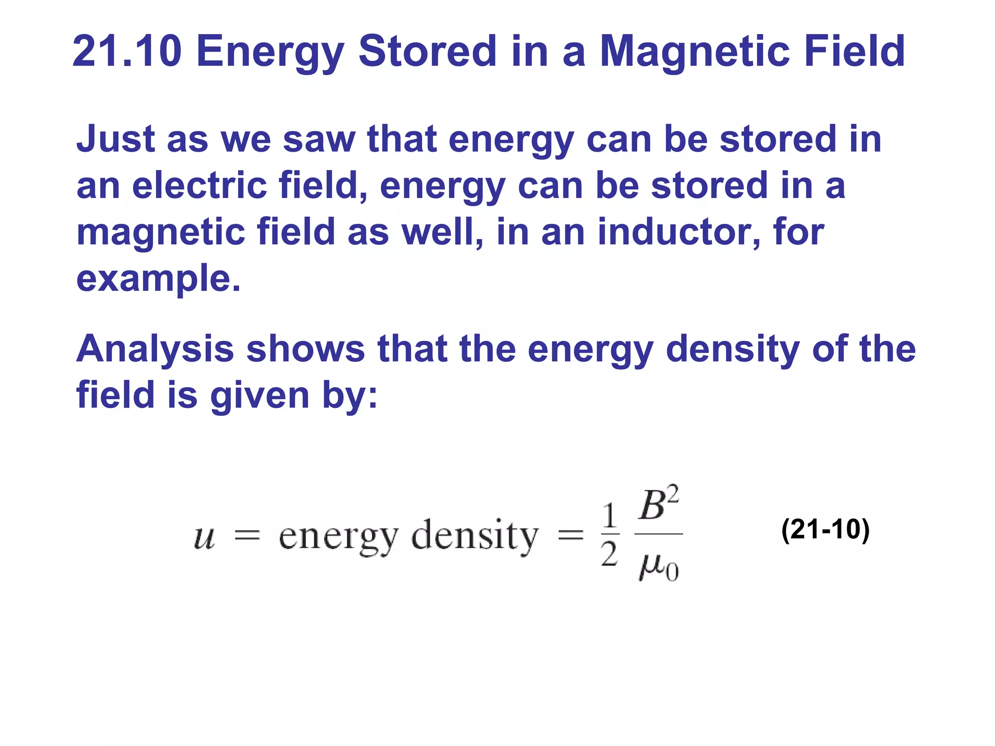 21.10 Energy Stored in a Magnetic Field Just as we saw that energy can be stored in an electric field, energy can be stored in a magnetic field as well, in an inductor, for example. Analysis shows that the energy density of the field is given by: (21-10) 