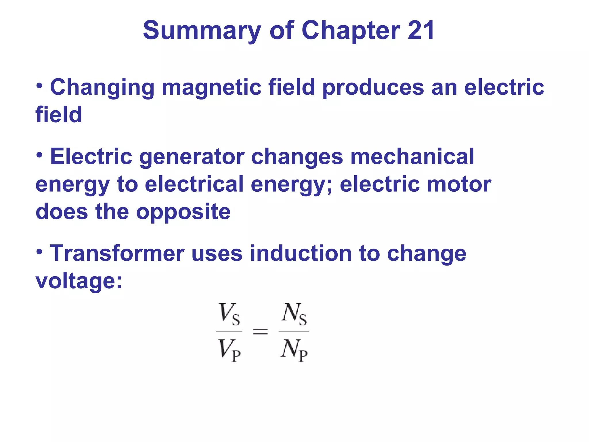 Summary of Chapter 21 Changing magnetic field produces an electric field Electric generator changes mechanical energy to electrical energy; electric motor does the opposite Transformer uses induction to change voltage: 