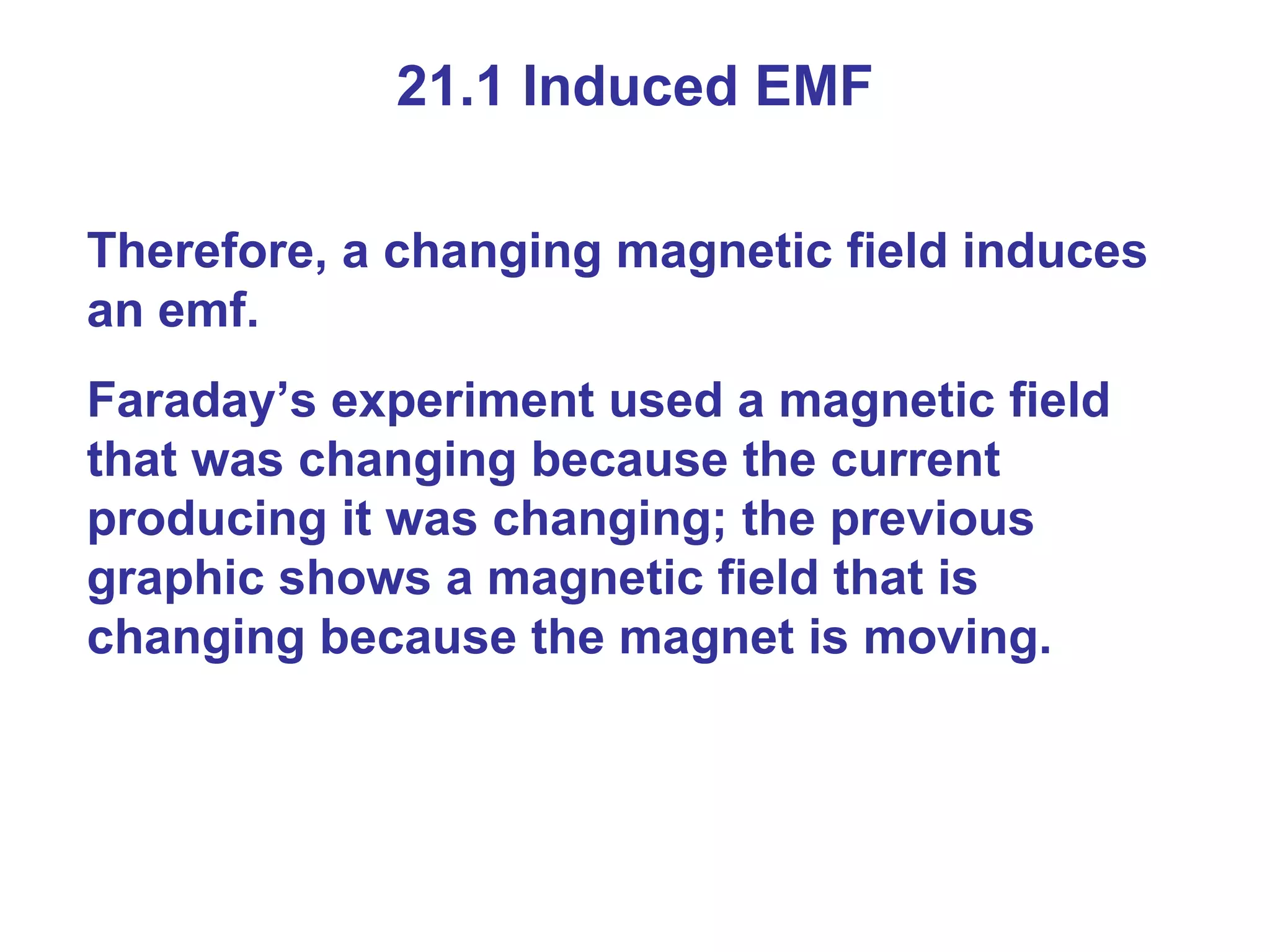 21.1 Induced EMF Therefore, a changing magnetic field induces an emf. Faraday’s experiment used a magnetic field that was changing because the current producing it was changing; the previous graphic shows a magnetic field that is changing because the magnet is moving.  
