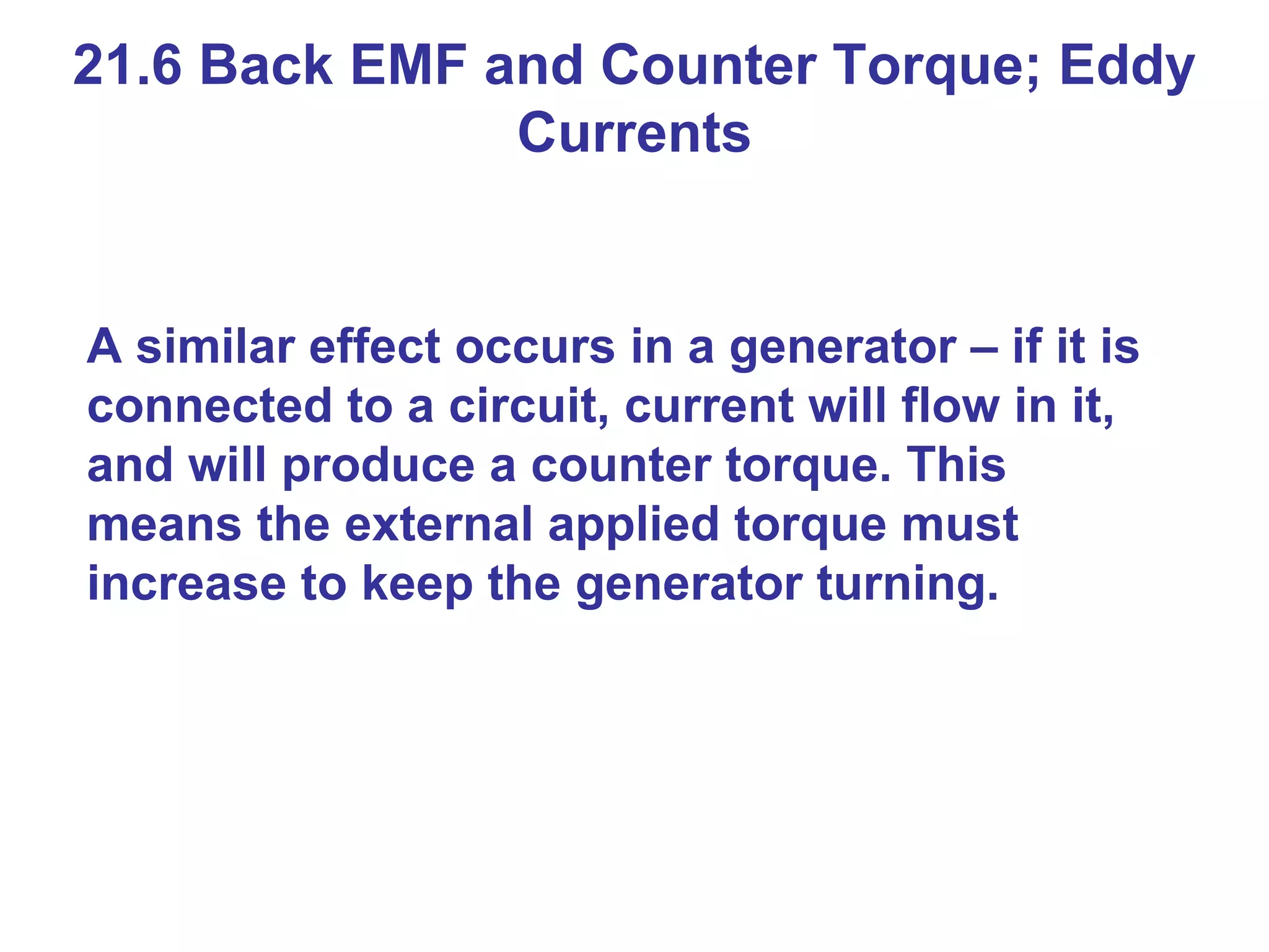 21.6 Back EMF and Counter Torque; Eddy Currents A similar effect occurs in a generator – if it is connected to a circuit, current will flow in it, and will produce a counter torque. This means the external applied torque must increase to keep the generator turning.  