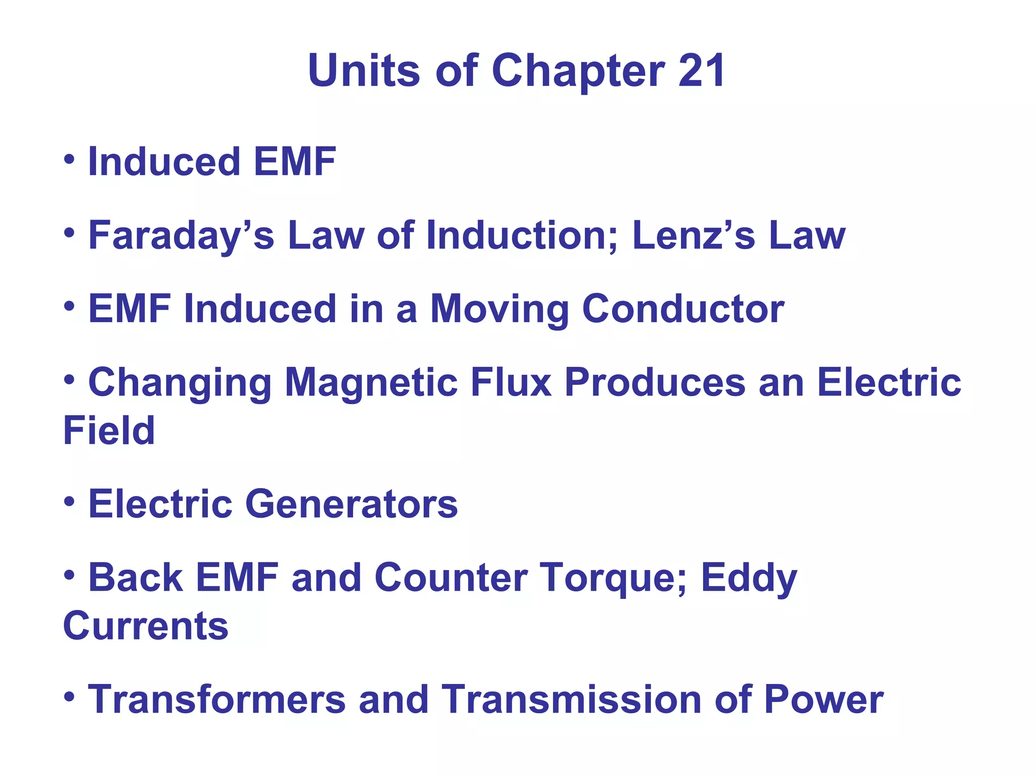 Units of Chapter 21 Induced EMF Faraday’s Law of Induction; Lenz’s Law EMF Induced in a Moving Conductor Changing Magnetic Flux Produces an Electric Field Electric Generators Back EMF and Counter Torque; Eddy Currents Transformers and Transmission of Power 