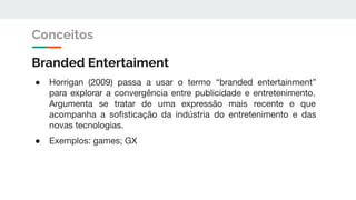 Branded Entertaiment
● Horrigan (2009) passa a usar o termo “branded entertainment”
para explorar a convergência entre publicidade e entretenimento.
Argumenta se tratar de uma expressão mais recente e que
acompanha a soﬁsticação da indústria do entretenimento e das
novas tecnologias.
● Exemplos: games; GX
Conceitos
 