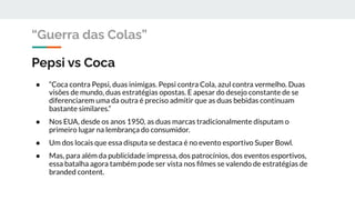 Pepsi vs Coca
● “Coca contra Pepsi, duas inimigas. Pepsi contra Cola, azul contra vermelho. Duas
visões de mundo, duas estratégias opostas. E apesar do desejo constante de se
diferenciarem uma da outra é preciso admitir que as duas bebidas continuam
bastante similares.”
● Nos EUA, desde os anos 1950, as duas marcas tradicionalmente disputam o
primeiro lugar na lembrança do consumidor.
● Um dos locais que essa disputa se destaca é no evento esportivo Super Bowl.
● Mas, para além da publicidade impressa, dos patrocínios, dos eventos esportivos,
essa batalha agora também pode ser vista nos ﬁlmes se valendo de estratégias de
branded content.
“Guerra das Colas”
 