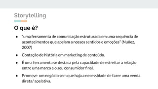 O que é?
● “uma ferramenta de comunicação estruturada em uma sequência de
acontecimentos que apelam a nossos sentidos e emoções” (Nuñez,
2007)
● Contação de história em marketing de conteúdo.
● É uma ferramenta se destaca pela capacidade de estreitar a relação
entre uma marca e o seu consumidor ﬁnal.
● Promove um negócio sem que haja a necessidade de fazer uma venda
direta/ apelativa.
Storytelling
 
