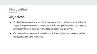 Objetivos
● O objetivo de contar uma história é encantar e cativar uma audiência.
Logo, é importante ter a noção exata do seu público-alvo para que a
mensagem seja a mais personalizada e assertiva possível.
● Os seres humanos retém melhor as informações quando elas estão
traduzidas em uma narrativa.
Storytelling
 