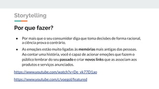 Por que fazer?
● Por mais que o seu consumidor diga que toma decisões de forma racional,
a ciência prova o contrário.
● As emoções estão muito ligadas às memórias mais antigas das pessoas.
Ao contar uma história, você é capaz de acionar emoções que fazem o
público lembrar do seu passado e criar novos links que as associam aos
produtos e serviços anunciados.
https://www.youtube.com/watch?v=De_vk77D1ao
https://www.youtube.com/c/voegol/featured
Storytelling
 