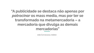 “A publicidade se destaca não apenas por
patrocinar os mass media, mas por ter se
transformado na metamercadoria – a
mercadoria que divulga as demais
mercadorias”
João Carrascozza, redator.
 