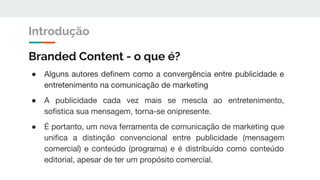 Branded Content - o que é?
● Alguns autores deﬁnem como a convergência entre publicidade e
entretenimento na comunicação de marketing
● A publicidade cada vez mais se mescla ao entretenimento,
soﬁstica sua mensagem, torna-se onipresente.
● É portanto, um nova ferramenta de comunicação de marketing que
uniﬁca a distinção convencional entre publicidade (mensagem
comercial) e conteúdo (programa) e é distribuído como conteúdo
editorial, apesar de ter um propósito comercial.
Introdução
 
