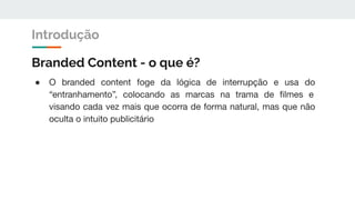 Branded Content - o que é?
● O branded content foge da lógica de interrupção e usa do
“entranhamento”, colocando as marcas na trama de ﬁlmes e
visando cada vez mais que ocorra de forma natural, mas que não
oculta o intuito publicitário
Introdução
 