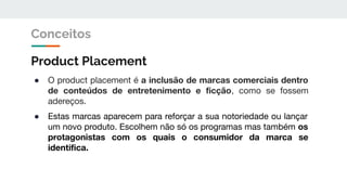 Product Placement
● O product placement é a inclusão de marcas comerciais dentro
de conteúdos de entretenimento e ﬁcção, como se fossem
adereços.
● Estas marcas aparecem para reforçar a sua notoriedade ou lançar
um novo produto. Escolhem não só os programas mas também os
protagonistas com os quais o consumidor da marca se
identiﬁca.
Conceitos
 