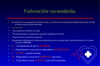Valoración secundaria.
•

Se realiza una vez aseguradas las funciones vitales, y consiste en una exploración detallada del paciente. Se hará
de cabeza a pies sin dejar nada atrás.

•

La entrevista:

•

- Nos pondremos al lado de la victima

•

- Nos identificaremos y intentaremos transmitir seguridad a la victima.

•

- Preguntaremos el nombre de la persona.

•

Seguidamente realizaremos las siguientes preguntas que nos orientaran sobre la posible dolencia de la victima.
Llamado el OPUMA.

•

O – Averiguaremos lo que le OCURRIO.

•

P - Preguntaremos a cerca de los antecedentes PERSONALES.

•

U – ULTIMA comida realizada

•

M – Preguntamos a cerca de la MEDICINA que tomo.

•

A - Y por ultimo si tiene ALERGIAS que sufra el paciente.

 