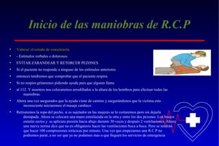 Inicio de las maniobras de R.C.P
•

Valorar el estado de consciencia

•

- Estímulos verbales o dolorosos.

•

EVITAR ZARANDEAR Y RETORCER PEZONES

•

Si el paciente no responde a ninguno de los estímulos anteriores

•

entonces tendremos que comprobar que el paciente respira.

•

Si no respira gritaremos pidiendo ayuda para que alguien llame

•

al 112. Y nosotros nos colocaremos arrodillados a la altura de los hombros para efectuar todas las
maniobras.

•

Ahora una vez asegurados que la ayuda viene de camino y asegurándonos que la victima esta
inconsciente iniciaremos el masaje cardíaco

•

Retiraremos la ropa del pecho, si es sujetador en las mujeres se lo cortaremos pero sin dejarla
destapada. Ahora se colocara una mano entrelazada en la otra y entre los dos pezones. Los brazos
estarán rectos y se aplicara presión hacia abajo durante 30 veces y después 2 ventilaciones. Ahora
una nueva norma dice que no es obligatorio hacer las ventilaciones boca a boca. Pero se tendrán
que hacer 100 compresiones torácicas por minuto. Una vez que empezamos una R.C.P no
podremos parar, a no ser que ya no podamos mas o que lleguen los servicios de emergencia

 