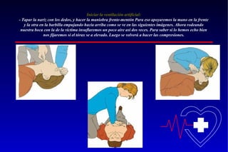 Iniciar la ventilación artificial:
- Tapar la nariz con los dedos, y hacer la maniobra frente-mentón Para eso apoyaremos la mano en la frente
y la otra en la barbilla empujando hacia arriba como se ve en las siguientes imágenes. Ahora rodeando
nuestra boca con la de la victima insuflaremos un poco aire así dos veces. Para saber si lo hemos echo bien
nos fijaremos si el tórax se a elevado. Luego se volverá a hacer las compresiones.

 