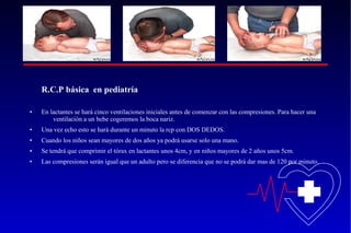 R.C.P básica en pediatría
•

En lactantes se hará cinco ventilaciones iniciales antes de comenzar con las compresiones. Para hacer una
ventilación a un bebe cogeremos la boca nariz.

•

Una vez echo esto se hará durante un minuto la rcp con DOS DEDOS.

•

Cuando los niños sean mayores de dos años ya podrá usarse solo una mano.

•

Se tendrá que comprimir el tórax en lactantes unos 4cm, y en niños mayores de 2 años unos 5cm.

•

Las compresiones serán igual que un adulto pero se diferencia que no se podrá dar mas de 120 por minuto.

 