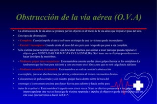 Obstrucción de la vía aérea (O.V.A)
•

La obstrucción de la vía aérea se produce por un objecto en el tracto de la vía aérea que impide el paso del aire.

•

Dos tipos de obstrucción:

•

- Completa: Cuando impide el aire y sufrimos un riesgo de que la victima quede inconsciente

•

- Parcial / Incompleta: Cuando existe el paso del aire pero con riesgo de que pase a ser completa.

•

Si la victima puede respirar aun pero con dificultad tenemos que animar a toser para que pueda expulsar el
objecto pero NUNCA DAR PALMADAS EN LA ESPALDA. Si el toser no es efectivo procederemos a
hacer dos tipos de maniobras.

•

- Mediante golpes interescapulares: Esta maniobra consiste en dar cinco golpes fuertes en los omóplatos La
tendremos que inclinar para adelante y con una mano en el tórax para que no nos caiga hacia adelante

•

- Mediante maniobra de heimlich. Esta maniobra se realiza cuando la obstrucción

•

es completa, para eso abordaremos por detrás y rodearemos el tronco con nuestros brazos.

•

Colocaremos un puño cerrado y con nuestro pulgar hacia dentro sobre la boca del

•

estomago y la otra mano encima para hacer fuerza para adentro y hacia arriba para

•

tratar de expulsarla. Esta maniobra la repetiremos cinco veces. Si no es efectivo pasaremos a los golpes
interescapulares otra vez así hasta que la victima responda o expulse el objecto o quede inconsciente que en
este caso procederemos a hacer la R.C.P.

 