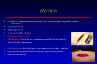 Heridas
•

Una herida es toda perdida de la continuidad de la piel. Podemos encontrar las siguientes como sus
consecuencias.

•

- Riesgo de infección

•

- Hemorragias severas

•

- Lesión en los tejidos o órganos

•

Clasificación de las heridas:

•

- Heridas incisas: Son las que son producidas por un cuchillo, navaja, cristal etc...

•

suelen ser heridas muy sangrantes.

•
•

- Heridas contusas: Son heridas por un objecto como una piedra, palo.... los bordes

•

suelen estar aplastados con hematomas son heridas poco sangrantes pero que

•

llaman mucho la atención

 