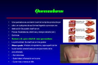 Quem
aduras
•

Una quemadura es una lesión local de los tejidos producida por

•

calor, en cualquiera de sus formas llegando a provocar una

•

destrucción Se pueden clasificar en:

•

Físicas: Escaldaduras, eléctricas y energía radiante (sol.)

•

Químicas

•

F
actores de gravedad de una quemadura:

•

La profundidad. Se clasifican en tres grados:

•

P
rimer grado: Afectan a la epidermis, capa superficial de

•

la piel siendo caracterizada por enrojecimiento de la

•

zona afectada.

•

- Son dolorosas

•

- Suele haber inflamación en la zona

•

- Curan mas o menos en 48h.

 