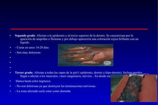 •

Segundo grado: Afectan a la epidermis y al tercio superior de la dermis. Se caracterizan por la
aparición de ampollas o flictenas y por debajo aparecería una coloración rojiza brillante con un
liquido.

•

- Curan en unos 14-20 días

•

- Son muy dolorosas

•
•
•
•

Tercer grado: Afectan a todas las capas de la piel ( epidermis, dermis y hipo-dermis). Incluso pueden
llegar a afectar a los musculos, vasos sanguíneos, nervios... Ira desde escara

•

blanca hasta color negruzco.

•

- No son dolorosas ya que destruyen las terminaciones nerviosas.

•

- La zona afectada suele estar como dormida.

 