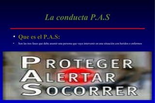 La conducta P.A.S
• Que es el P.A.S:
•

Son las tres fases que debe asumir una persona que vaya intervenir en una situación con heridos o enfermos

 