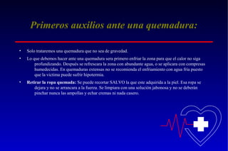 Primeros auxilios ante una quemadura:
•

Solo trataremos una quemadura que no sea de gravedad.

•

Lo que debemos hacer ante una quemadura sera primero enfriar la zona para que el calor no siga
profundizando. Después se refrescara la zona con abundante agua, o se aplicara con compresas
humedecidas. En quemaduras extensas no se recomienda el enfriamiento con agua fría puesto
que la victima puede sufrir hipotermia.

•

Retirar la ropa quemada: Se puede recortar SALVO la que este adquirida a la piel. Esa ropa se
dejara y no se arrancara a la fuerza. Se limpiara con una solución jabonosa y no se deberán
pinchar nunca las ampollas y echar cremas ni nada casero.

 