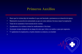 Primeros Auxilios
•

Hacer que la victima deje de inmediato lo que este haciendo y permanezca en situación de reposo.

•

Mantenerlo en posición de semisentado ya que así como sabemos favorece mejor la respiración

•

Tratar de no aumentar el nerviosismo de la victima.

•

Ayudaremos a la victima a tomar los medicamentos si los tiene.

•

Aconsejar siempre después de un ataque de estos que visite a su medico o pase por urgencias.

•

Y vigilaremos la respiración y el pulso durante su estancia y su traslado

•

 