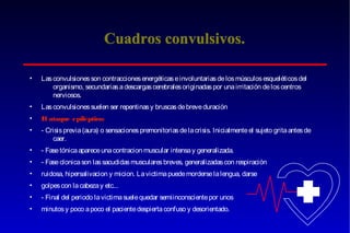 Cuadros convulsivos.
•

Las convulsiones son contracciones energéticas e involuntarias de los músculos esqueléticos del
organismo, secundarias a descargas cerebrales originadas por una irritación de los centros
nerviosos.

•

Las convulsiones suelen ser repentinas y bruscas de breve duración

•

E ataque epiléptico:
l

•

- Crisis previa (aura) o sensaciones premonitorias de la crisis. Inicialmente el sujeto grita antes de
caer.

•

- Fase tónica aparece una contracion muscular intensa y generalizada.

•

- Fase clonica son las sacudidas musculares breves, generalizadas con respiración

•

ruidosa, hipersalivacion y micion. La victima puede morderse la lengua, darse

•

golpes con la cabeza y etc...

•

- Final del periodo la victima suele quedar semiinconsciente por unos

•

minutos y poco a poco el paciente despierta confuso y desorientado.

 