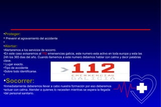 •Proteger:
• Prevenir el agravamiento del accidente
•

•Alertar:
•Alertaremos a los servicios de socorro.
•En este caso avisaremos al 112 emerxencias galicia, este numero esta activo en toda europa y esta las
24h los 365 dias del año. Cuando llamemos a este numero debemos hablar con calma y decir palabras
clave.
• Lugar exacto.
•Tipo de accidente
•Sobre todo identificarse.
•

•Socorrer:
•Inmediatamente deberemos llevar a cabo nuestra formación por eso deberemos
•actuar con calma. Atender a quienes lo necesiten mientras se espera la llegada
•del personal sanitario.

 